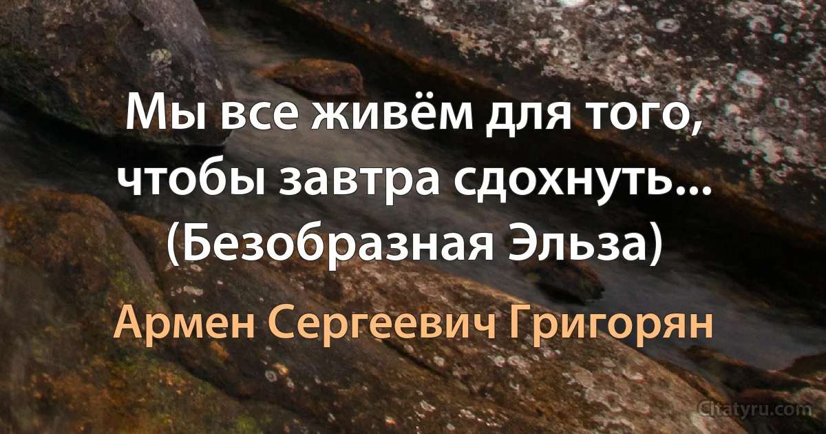 Мы все живём для того, чтобы завтра сдохнуть... (Безобразная Эльза) (Армен Сергеевич Григорян)