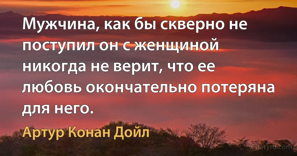 Мужчина, как бы скверно не поступил он с женщиной никогда не верит, что ее любовь окончательно потеряна для него. (Артур Конан Дойл)