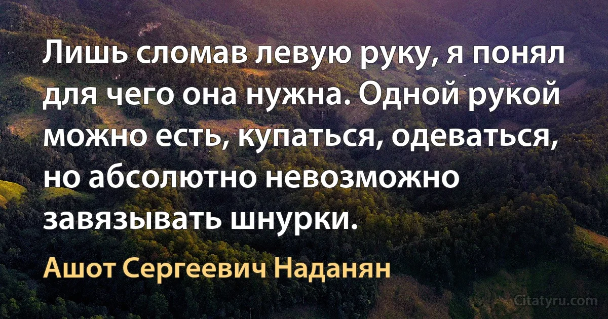 Лишь сломав левую руку, я понял для чего она нужна. Одной рукой можно есть, купаться, одеваться, но абсолютно невозможно завязывать шнурки. (Ашот Сергеевич Наданян)