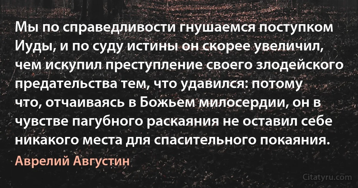 Мы по справедливости гнушаемся поступком Иуды, и по суду истины он скорее увеличил, чем искупил преступление своего злодейского предательства тем, что удавился: потому что, отчаиваясь в Божьем милосердии, он в чувстве пагубного раскаяния не оставил себе никакого места для спасительного покаяния. (Аврелий Августин)