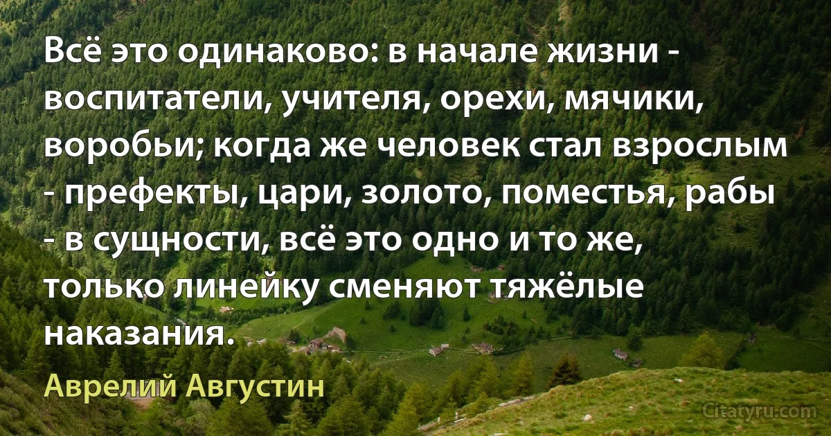 Всё это одинаково: в начале жизни - воспитатели, учителя, орехи, мячики, воробьи; когда же человек стал взрослым - префекты, цари, золото, поместья, рабы - в сущности, всё это одно и то же, только линейку сменяют тяжёлые наказания. (Аврелий Августин)