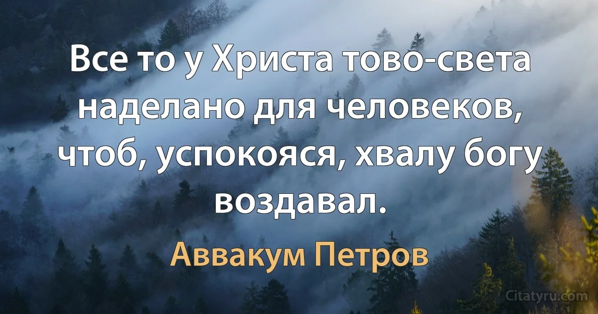 Все то у Христа тово-света наделано для человеков, чтоб, успокояся, хвалу богу воздавал. (Аввакум Петров)