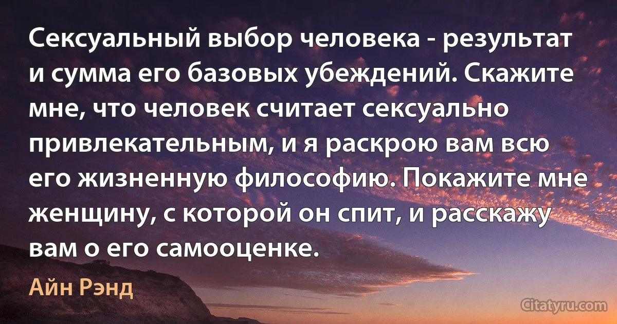 Сексуальный выбор человека - результат и сумма его базовых убеждений. Скажите мне, что человек считает сексуально привлекательным, и я раскрою вам всю его жизненную философию. Покажите мне женщину, с которой он спит, и расскажу вам о его самооценке. (Айн Рэнд)