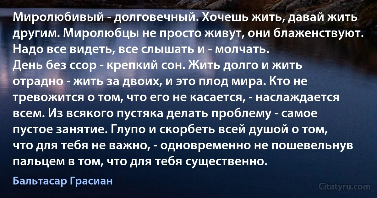 Миролюбивый - долговечный. Хочешь жить, давай жить другим. Миролюбцы не просто живут, они блаженствуют. Надо все видеть, все слышать и - молчать.
День без ссор - крепкий сон. Жить долго и жить отрадно - жить за двоих, и это плод мира. Кто не тревожится о том, что его не касается, - наслаждается всем. Из всякого пустяка делать проблему - самое пустое занятие. Глупо и скорбеть всей душой о том, что для тебя не важно, - одновременно не пошевельнув пальцем в том, что для тебя существенно. (Бальтасар Грасиан)