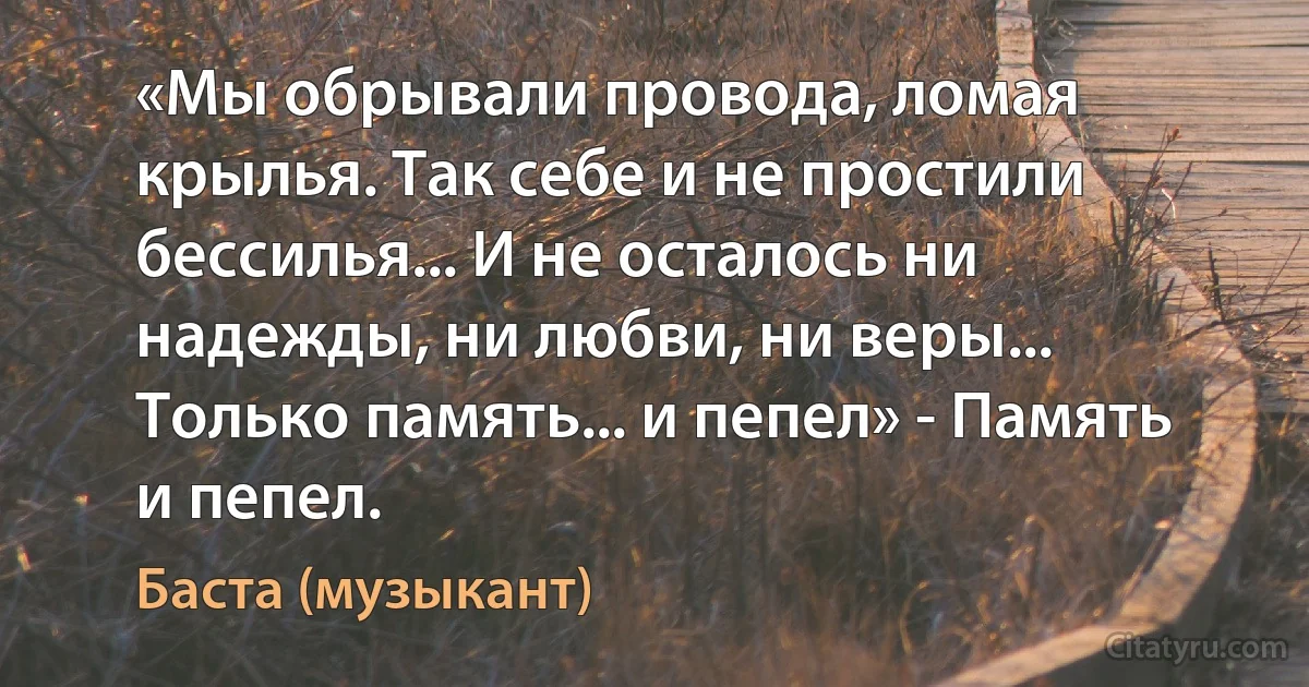 «Мы обрывали провода, ломая крылья. Так себе и не простили бессилья... И не осталось ни надежды, ни любви, ни веры... Только память... и пепел» - Память и пепел. (Баста (музыкант))