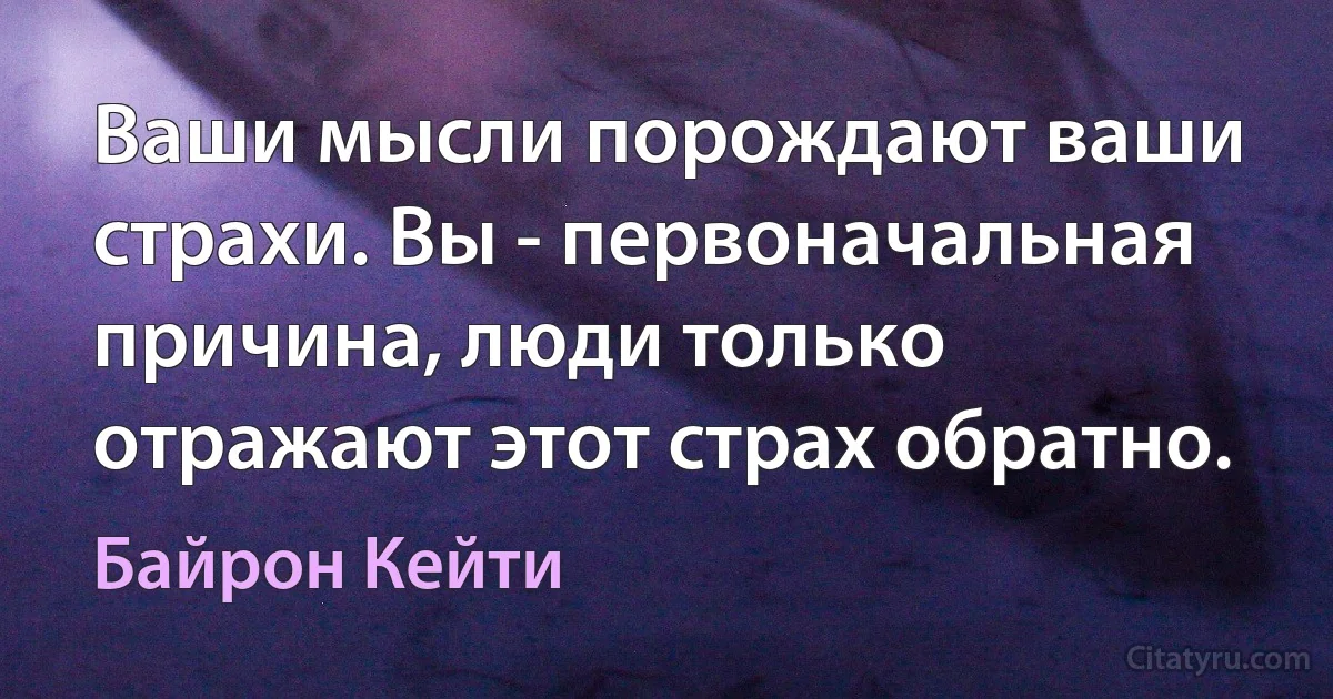 Ваши мысли порождают ваши страхи. Вы - первоначальная причина, люди только отражают этот страх обратно. (Байрон Кейти)