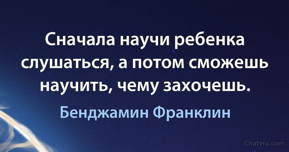 Сначала научи ребенка слушаться, а потом сможешь научить, чему захочешь. (Бенджамин Франклин)