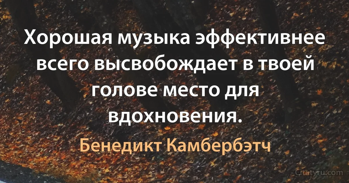 Хорошая музыка эффективнее всего высвобождает в твоей голове место для вдохновения. (Бенедикт Камбербэтч)