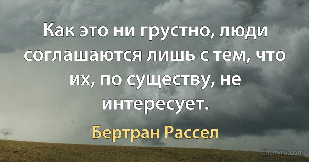 Как это ни грустно, люди соглашаются лишь с тем, что их, по существу, не интересует. (Бертран Рассел)