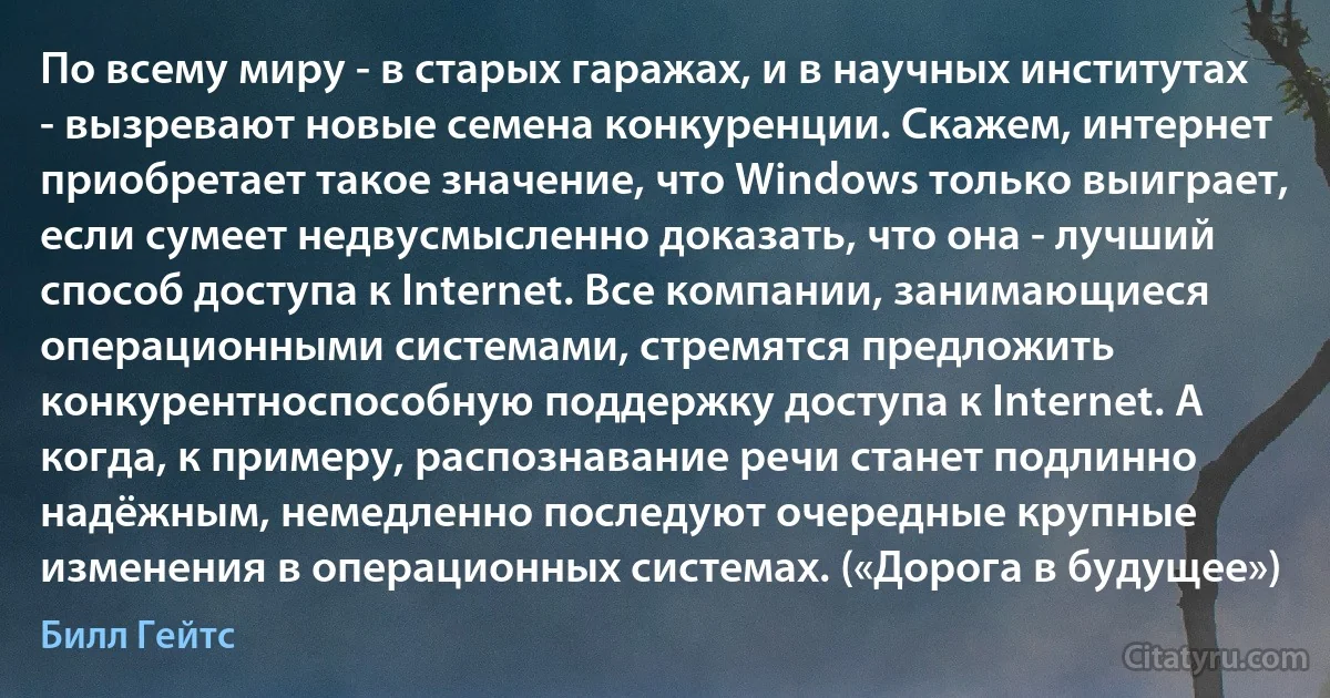 По всему миру - в старых гаражах, и в научных институтах - вызревают новые семена конкуренции. Скажем, интернет приобретает такое значение, что Windows только выиграет, если сумеет недвусмысленно доказать, что она - лучший способ доступа к Internet. Все компании, занимающиеся операционными системами, стремятся предложить конкурентноспособную поддержку доступа к Internet. А когда, к примеру, распознавание речи станет подлинно надёжным, немедленно последуют очередные крупные изменения в операционных системах. («Дорога в будущее») (Билл Гейтс)