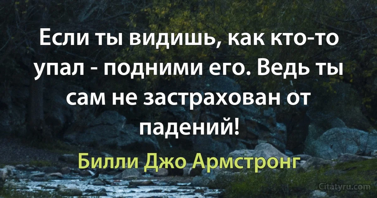 Если ты видишь, как кто-то упал - подними его. Ведь ты сам не застрахован от падений! (Билли Джо Армстронг)