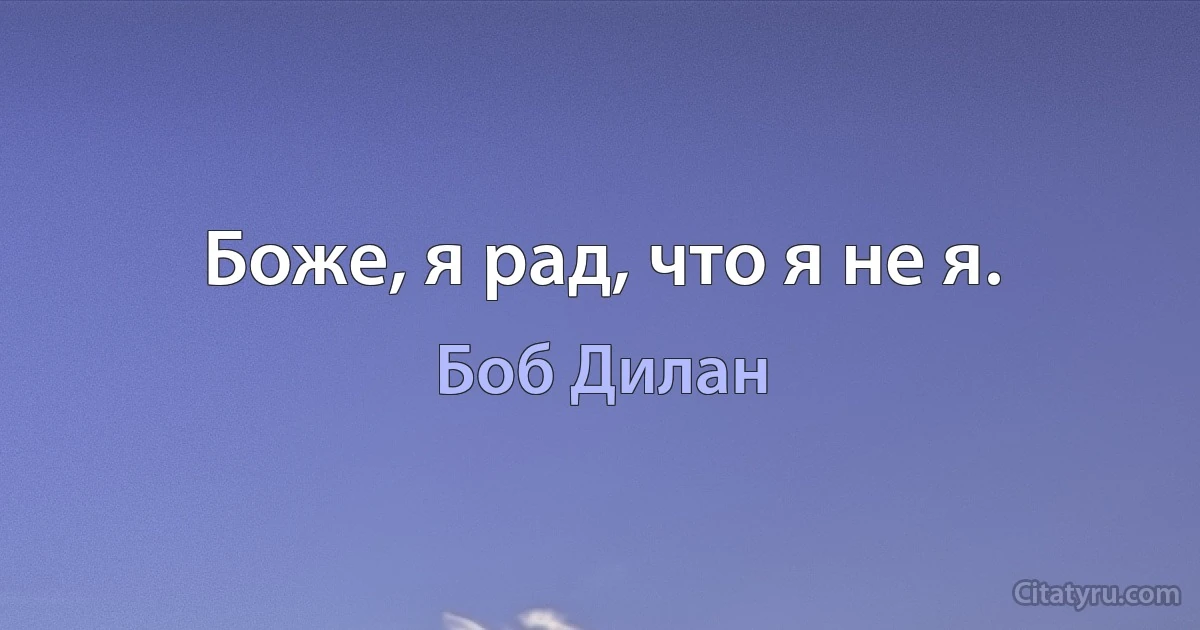 Боже, я рад, что я не я. (Боб Дилан)