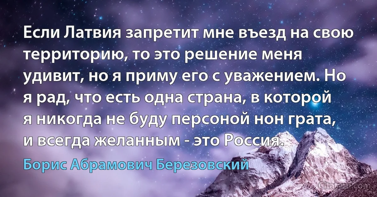 Если Латвия запретит мне въезд на свою территорию, то это решение меня удивит, но я приму его с уважением. Но я рад, что есть одна страна, в которой я никогда не буду персоной нон грата, и всегда желанным - это Россия. (Борис Абрамович Березовский)