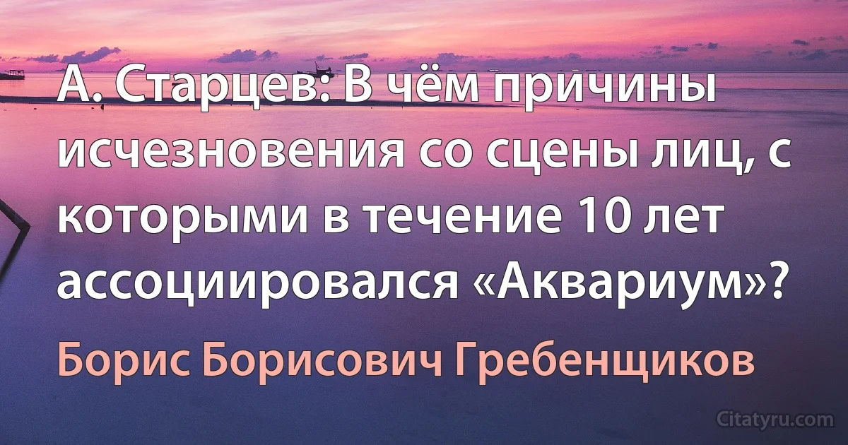 А. Старцев: В чём причины исчезновения со сцены лиц, с которыми в течение 10 лет ассоциировался «Аквариум»? (Борис Борисович Гребенщиков)