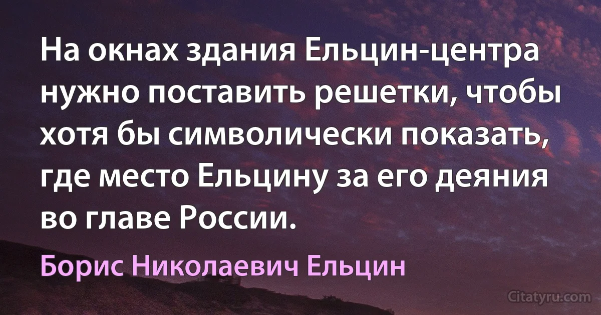 На окнах здания Ельцин-центра нужно поставить решетки, чтобы хотя бы символически показать, где место Ельцину за его деяния во главе России. (Борис Николаевич Ельцин)