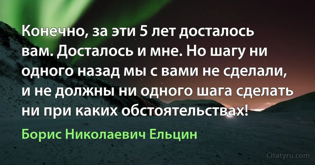 Конечно, за эти 5 лет досталось вам. Досталось и мне. Но шагу ни одного назад мы с вами не сделали, и не должны ни одного шага сделать ни при каких обстоятельствах! (Борис Николаевич Ельцин)