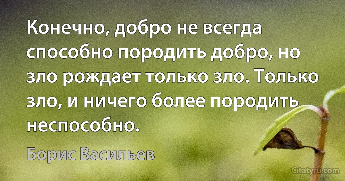 Конечно, добро не всегда способно породить добро, но зло рождает только зло. Только зло, и ничего более породить неспособно. (Борис Васильев)