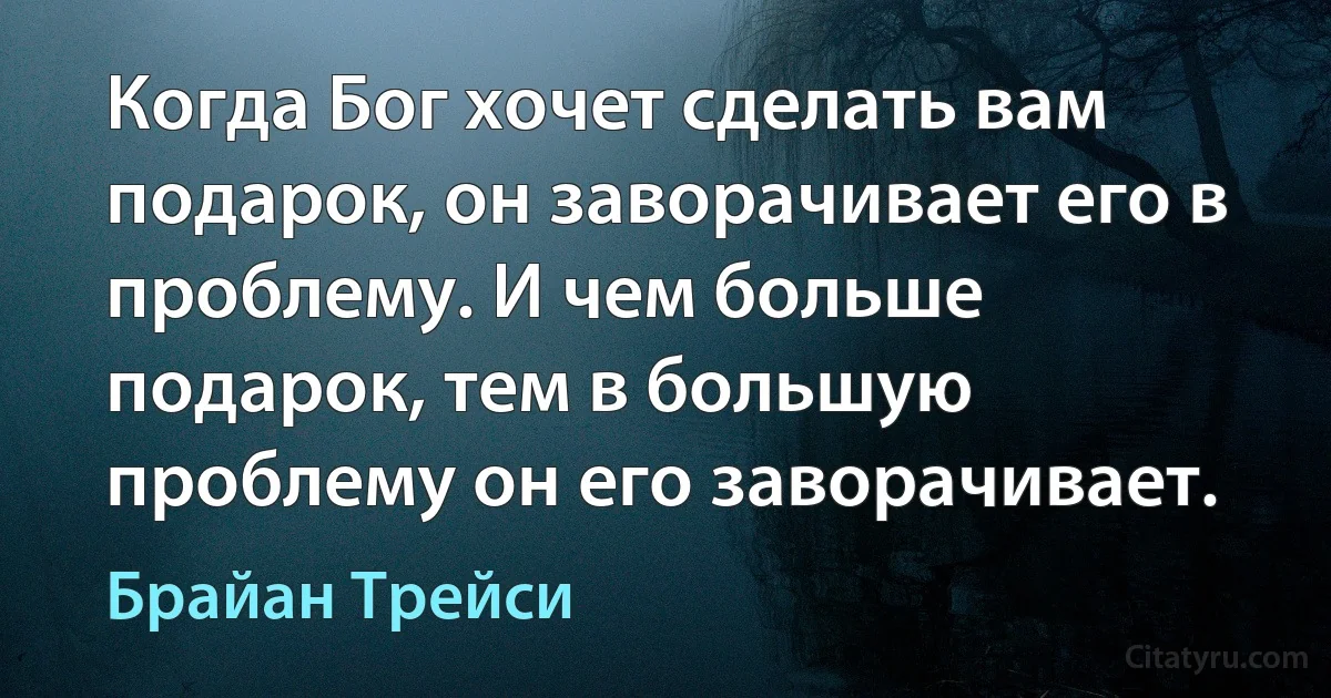 Когда Бог хочет сделать вам подарок, он заворачивает его в проблему. И чем больше подарок, тем в большую проблему он его заворачивает. (Брайан Трейси)