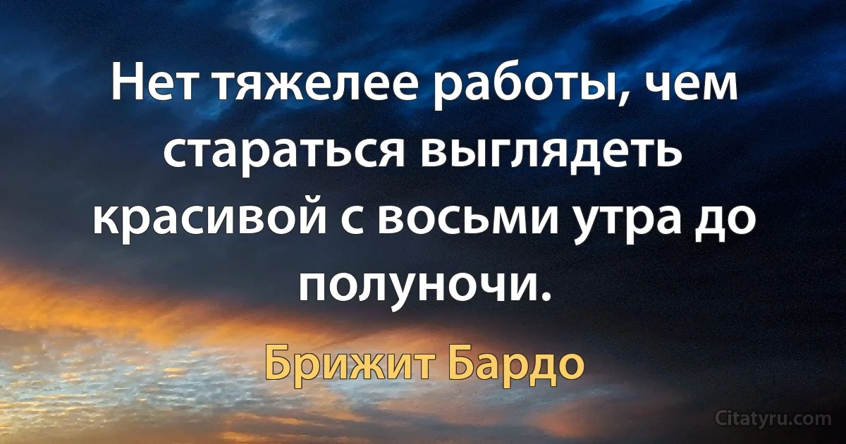 Нет тяжелее работы, чем стараться выглядеть красивой с восьми утра до полуночи. (Брижит Бардо)