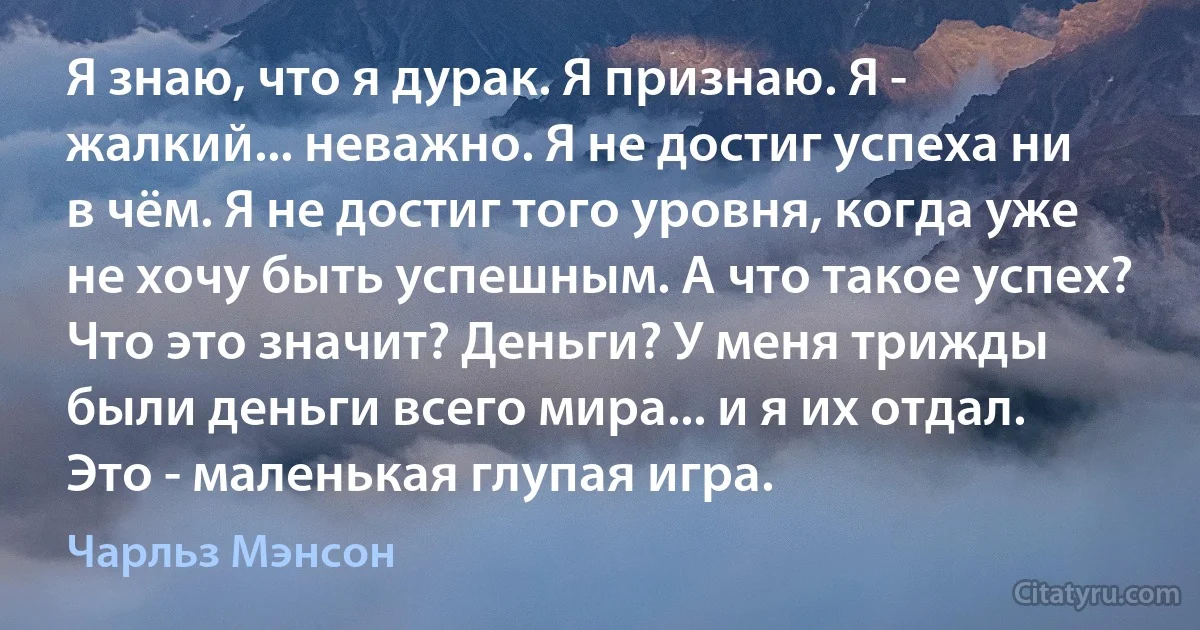 Я знаю, что я дурак. Я признаю. Я - жалкий... неважно. Я не достиг успеха ни в чём. Я не достиг того уровня, когда уже не хочу быть успешным. А что такое успех? Что это значит? Деньги? У меня трижды были деньги всего мира... и я их отдал. Это - маленькая глупая игра. (Чарльз Мэнсон)