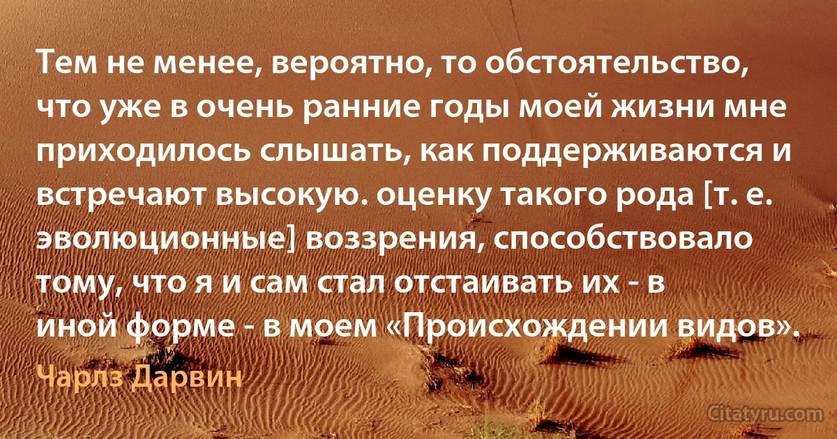 Тем не менее, вероятно, то обстоятельство, что уже в очень ранние годы моей жизни мне приходилось слышать, как поддерживаются и встречают высокую. оценку такого рода [т. е. эволюционные] воззрения, способствовало тому, что я и сам стал отстаивать их - в иной форме - в моем «Происхождении видов». (Чарлз Дарвин)