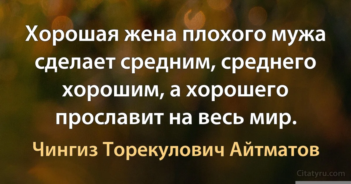 Хорошая жена плохого мужа сделает средним, среднего хорошим, а хорошего прославит на весь мир. (Чингиз Торекулович Айтматов)