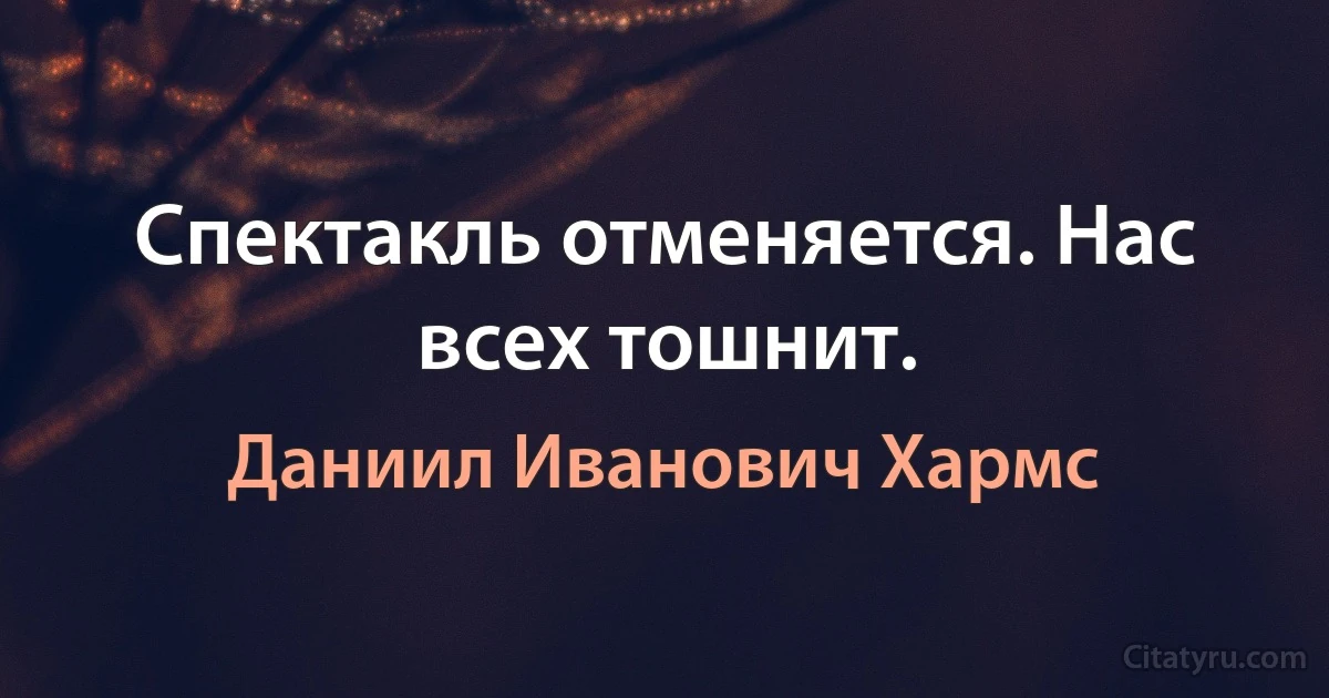 Спектакль отменяется. Нас всех тошнит. (Даниил Иванович Хармс)