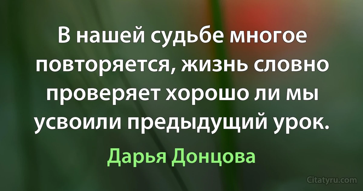 В нашей судьбе многое повторяется, жизнь словно проверяет хорошо ли мы усвоили предыдущий урок. (Дарья Донцова)