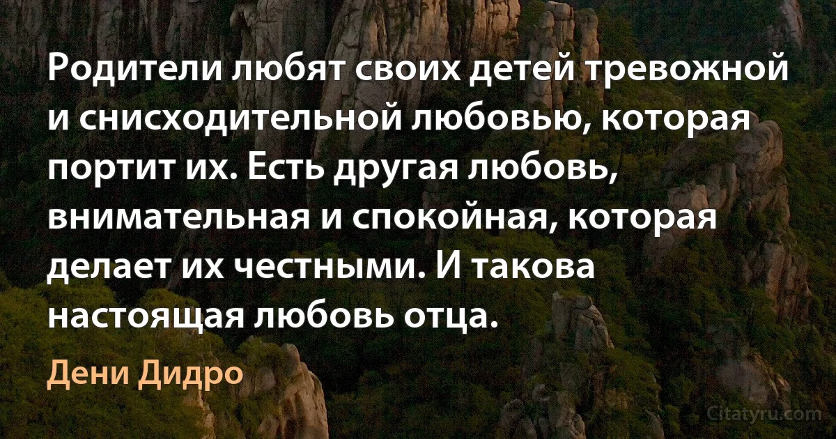 Родители любят своих детей тревожной и снисходительной любовью, которая портит их. Есть другая любовь, внимательная и спокойная, которая делает их честными. И такова настоящая любовь отца. (Дени Дидро)