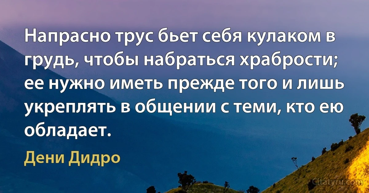 Напрасно трус бьет себя кулаком в грудь, чтобы набраться храбрости; ее нужно иметь прежде того и лишь укреплять в общении с теми, кто ею обладает. (Дени Дидро)