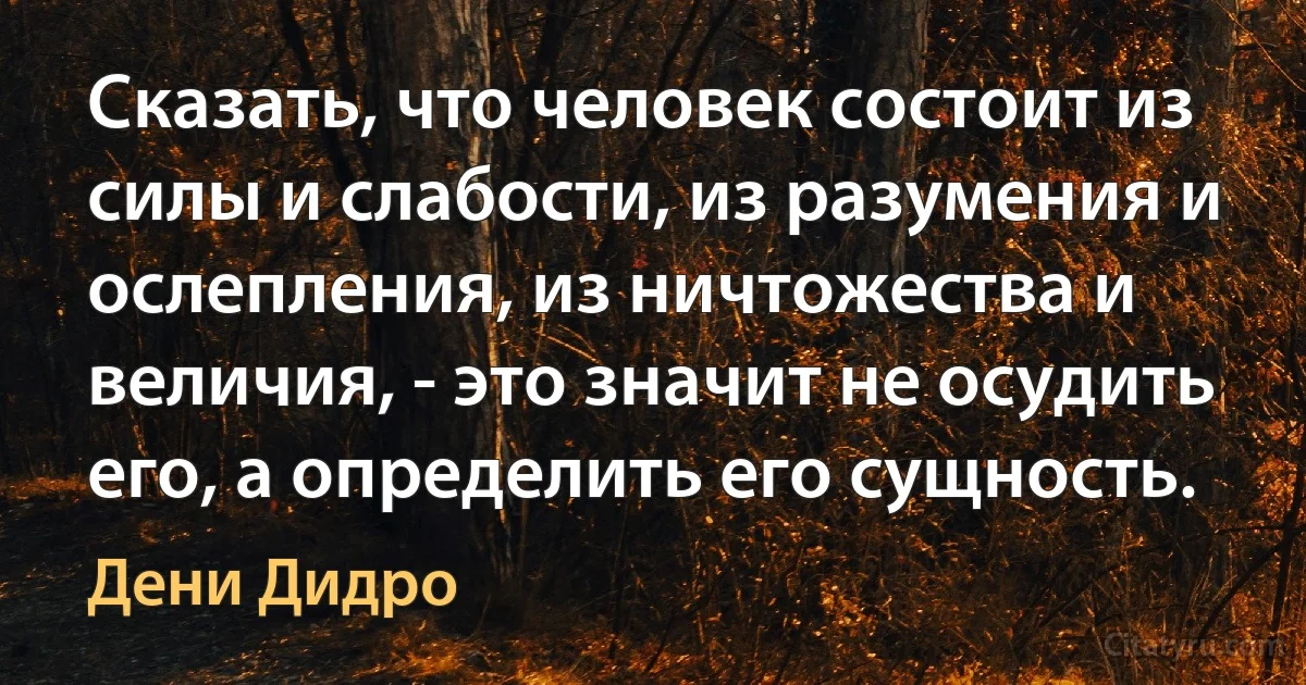 Сказать, что человек состоит из силы и слабости, из разумения и ослепления, из ничтожества и величия, - это значит не осудить его, а определить его сущность. (Дени Дидро)