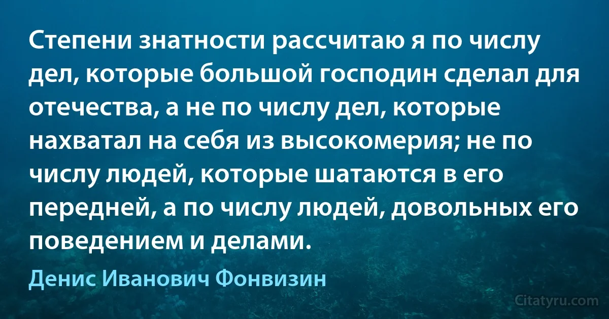 Степени знатности рассчитаю я по числу дел, которые большой господин сделал для отечества, а не по числу дел, которые нахватал на себя из высокомерия; не по числу людей, которые шатаются в его передней, а по числу людей, довольных его поведением и делами. (Денис Иванович Фонвизин)