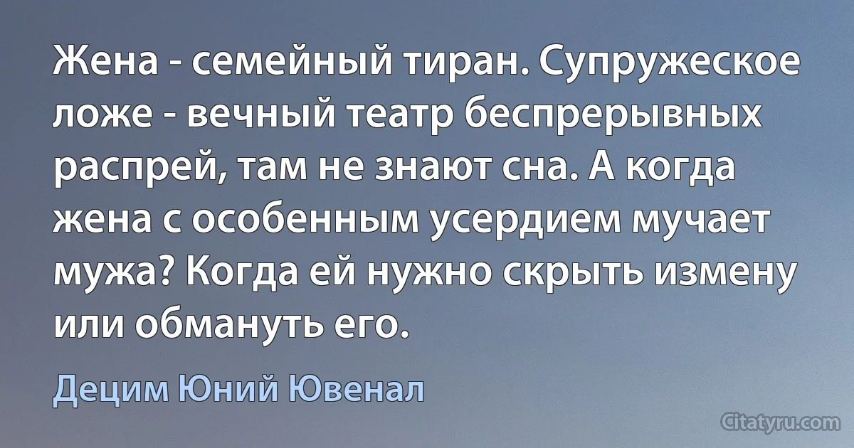 Жена - семейный тиран. Супружеское ложе - вечный театр беспрерывных распрей, там не знают сна. А когда жена с особенным усердием мучает мужа? Когда ей нужно скрыть измену или обмануть его. (Децим Юний Ювенал)