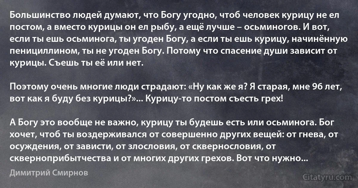 Большинство людей думают, что Богу угодно, чтоб человек курицу не ел постом, а вместо курицы он ел рыбу, а ещё лучше – осьминогов. И вот, если ты ешь осьминога, ты угоден Богу, а если ты ешь курицу, начинённую пенициллином, ты не угоден Богу. Потому что спасение души зависит от курицы. Съешь ты её или нет.

Поэтому очень многие люди страдают: «Ну как же я? Я старая, мне 96 лет, вот как я буду без курицы?»... Курицу-то постом съесть грех!

А Богу это вообще не важно, курицу ты будешь есть или осьминога. Бог хочет, чтоб ты воздерживался от совершенно других вещей: от гнева, от осуждения, от зависти, от злословия, от сквернословия, от скверноприбытчества и от многих других грехов. Вот что нужно... (Димитрий Смирнов)