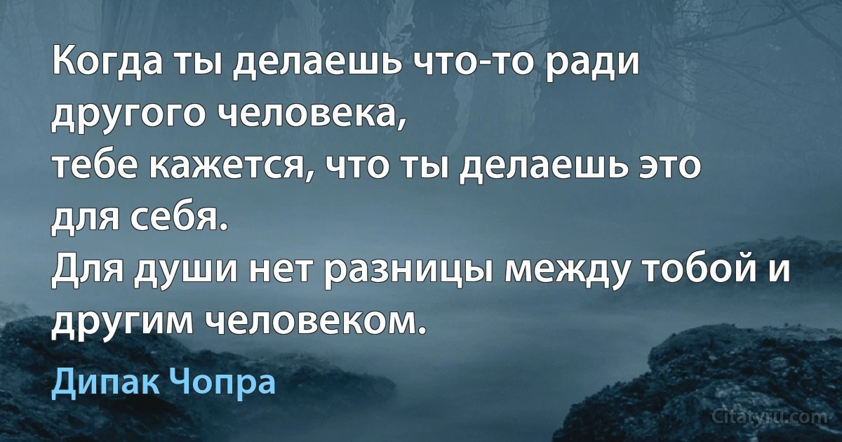 Когда ты делаешь что-то ради другого человека,
тебе кажется, что ты делаешь это для себя.
Для души нет разницы между тобой и другим человеком. (Дипак Чопра)