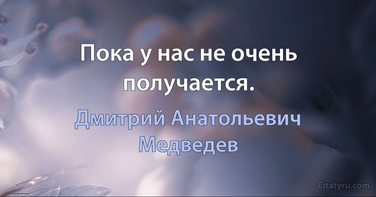 Пока у нас не очень получается. (Дмитрий Анатольевич Медведев)