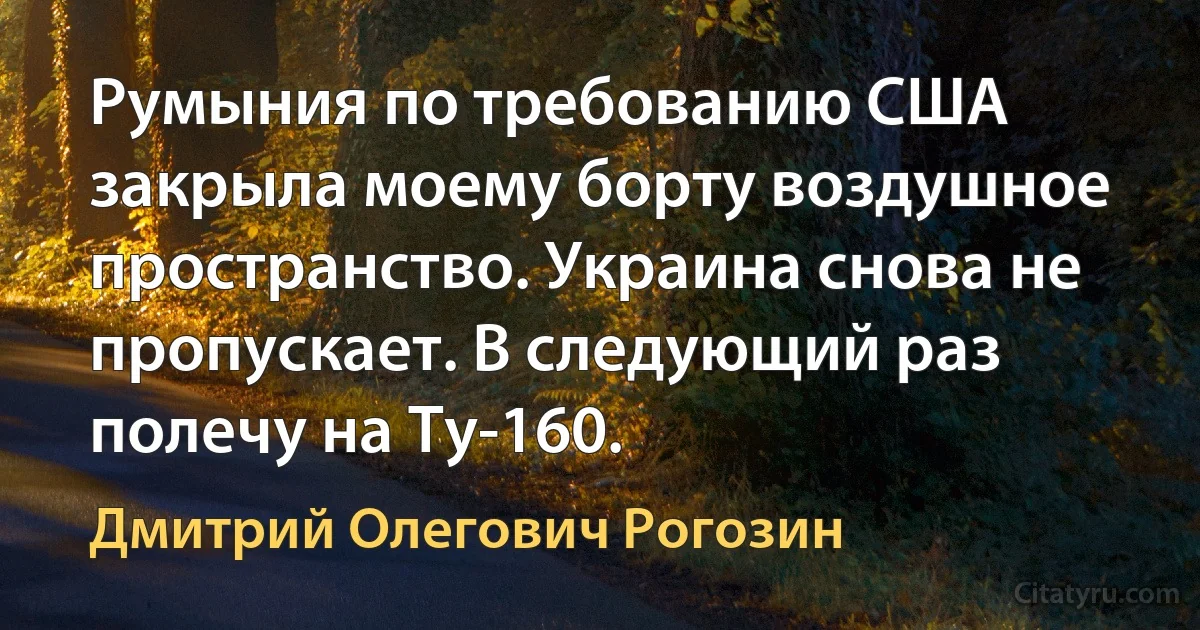 Румыния по требованию США закрыла моему борту воздушное пространство. Украина снова не пропускает. В следующий раз полечу на Ту-160. (Дмитрий Олегович Рогозин)