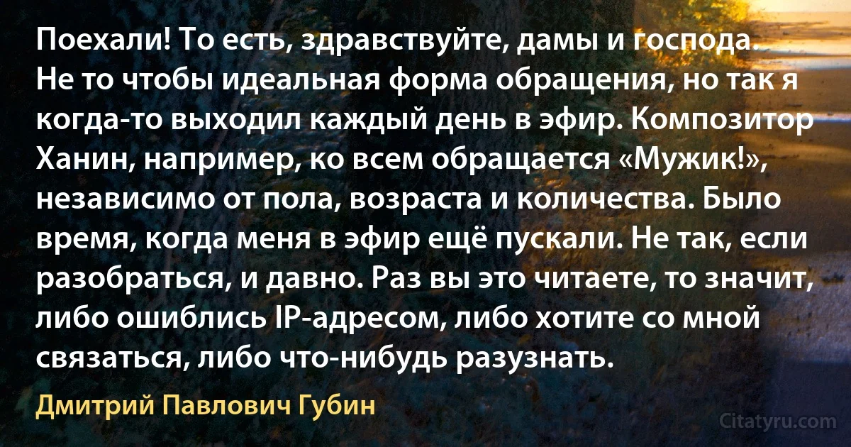 Поехали! То есть, здравствуйте, дамы и господа.
Не то чтобы идеальная форма обращения, но так я когда-то выходил каждый день в эфир. Композитор Ханин, например, ко всем обращается «Мужик!», независимо от пола, возраста и количества. Было время, когда меня в эфир ещё пускали. Не так, если разобраться, и давно. Раз вы это читаете, то значит, либо ошиблись IP-адресом, либо хотите со мной связаться, либо что-нибудь разузнать. (Дмитрий Павлович Губин)