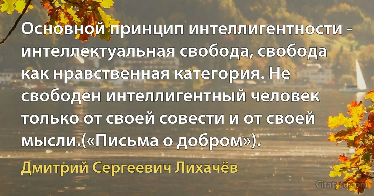 Основной принцип интеллигентности - интеллектуальная свобода, свобода как нравственная категория. Не свободен интеллигентный человек только от своей совести и от своей мысли.(«Письма о добром»). (Дмитрий Сергеевич Лихачёв)