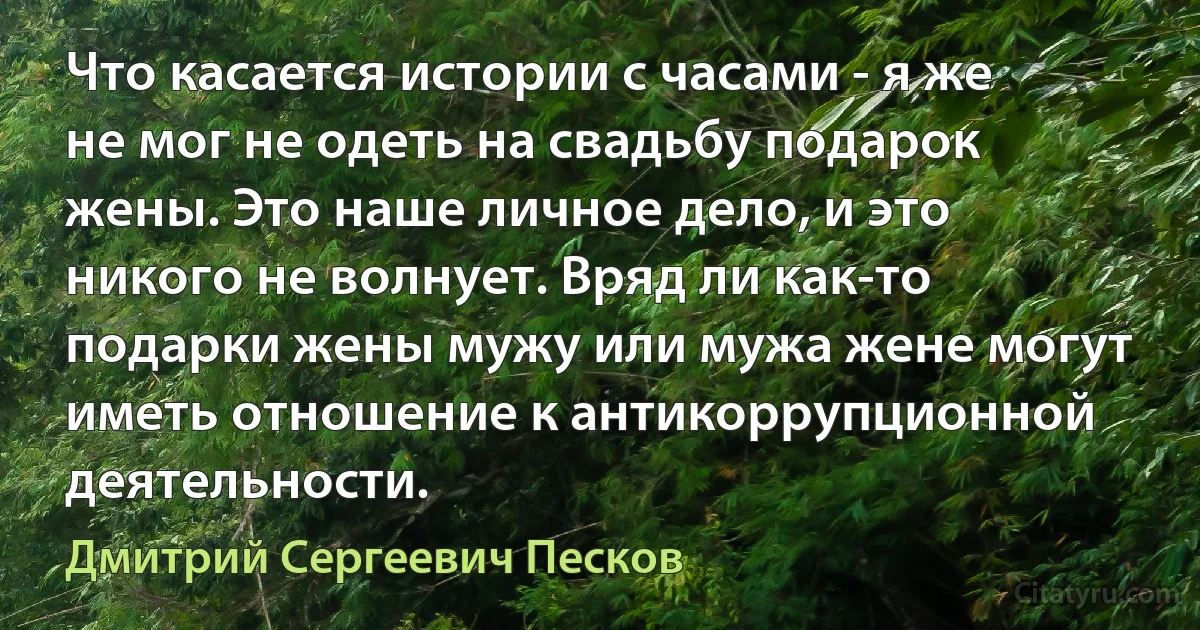 Что касается истории с часами - я же не мог не одеть на свадьбу подарок жены. Это наше личное дело, и это никого не волнует. Вряд ли как-то подарки жены мужу или мужа жене могут иметь отношение к антикоррупционной деятельности. (Дмитрий Сергеевич Песков)