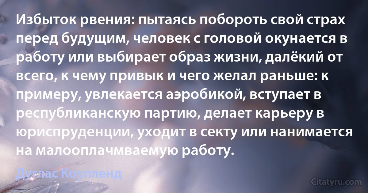 Избыток рвения: пытаясь побороть свой страх перед будущим, человек с головой окунается в работу или выбирает образ жизни, далёкий от всего, к чему привык и чего желал раньше: к примеру, увлекается аэробикой, вступает в республиканскую партию, делает карьеру в юриспруденции, уходит в секту или нанимается на малооплачмваемую работу. (Дуглас Коупленд)