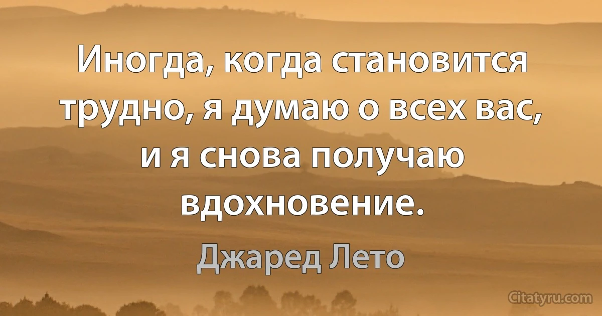 Иногда, когда становится трудно, я думаю о всех вас, и я снова получаю вдохновение. (Джаред Лето)