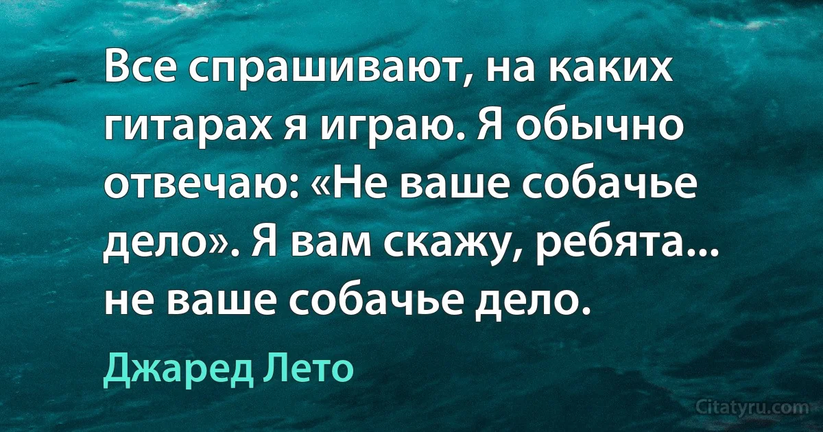 Все спрашивают, на каких гитарах я играю. Я обычно отвечаю: «Не ваше собачье дело». Я вам скажу, ребята... не ваше собачье дело. (Джаред Лето)