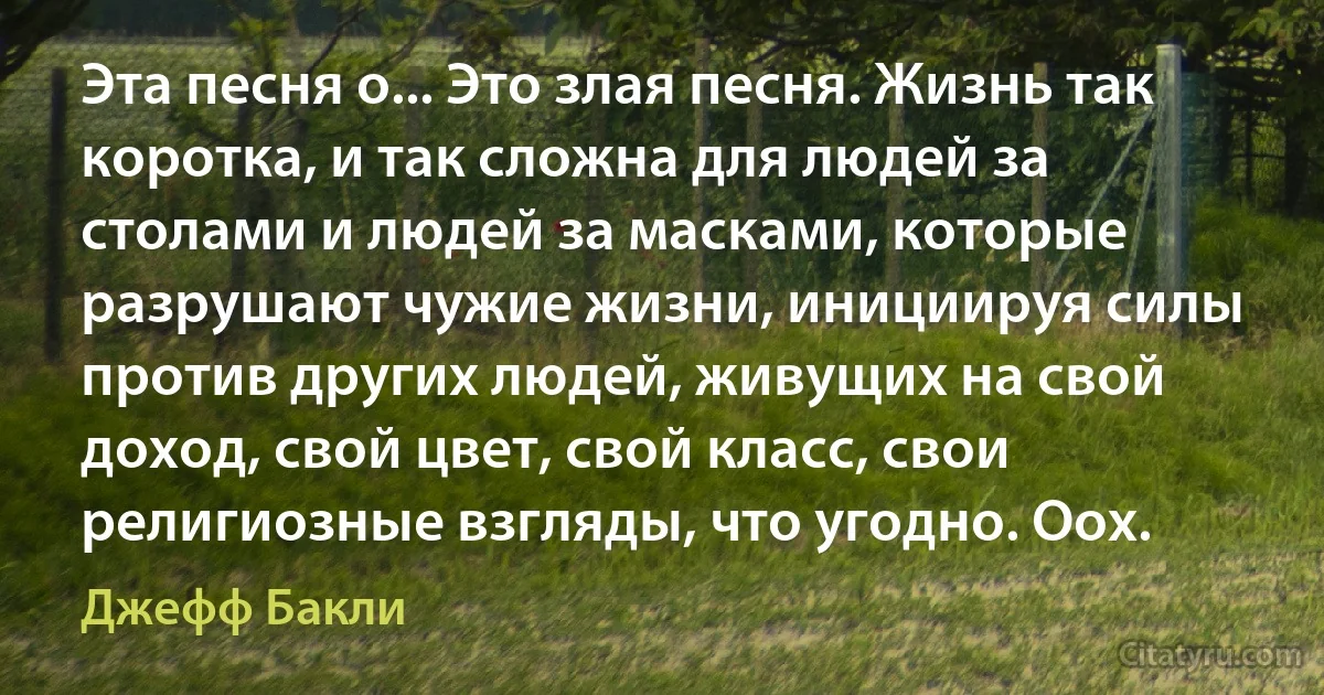 Эта песня о... Это злая песня. Жизнь так коротка, и так сложна для людей за столами и людей за масками, которые разрушают чужие жизни, инициируя силы против других людей, живущих на свой доход, свой цвет, свой класс, свои религиозные взгляды, что угодно. Оох. (Джефф Бакли)