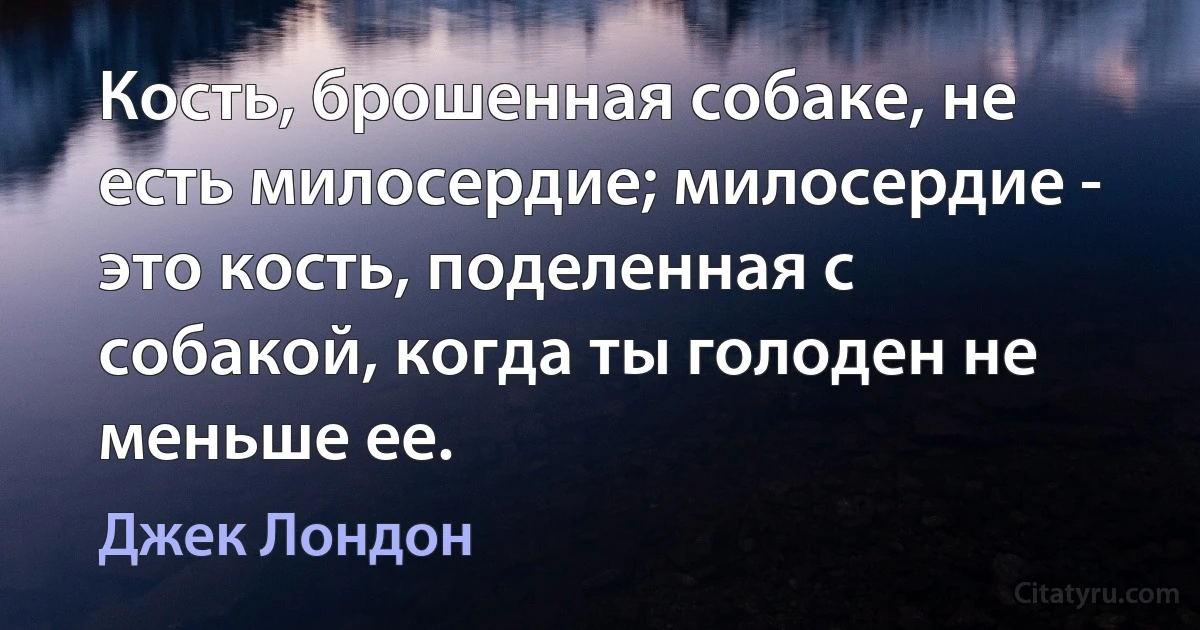 Кость, брошенная собаке, не есть милосердие; милосердие - это кость, поделенная с собакой, когда ты голоден не меньше ее. (Джек Лондон)