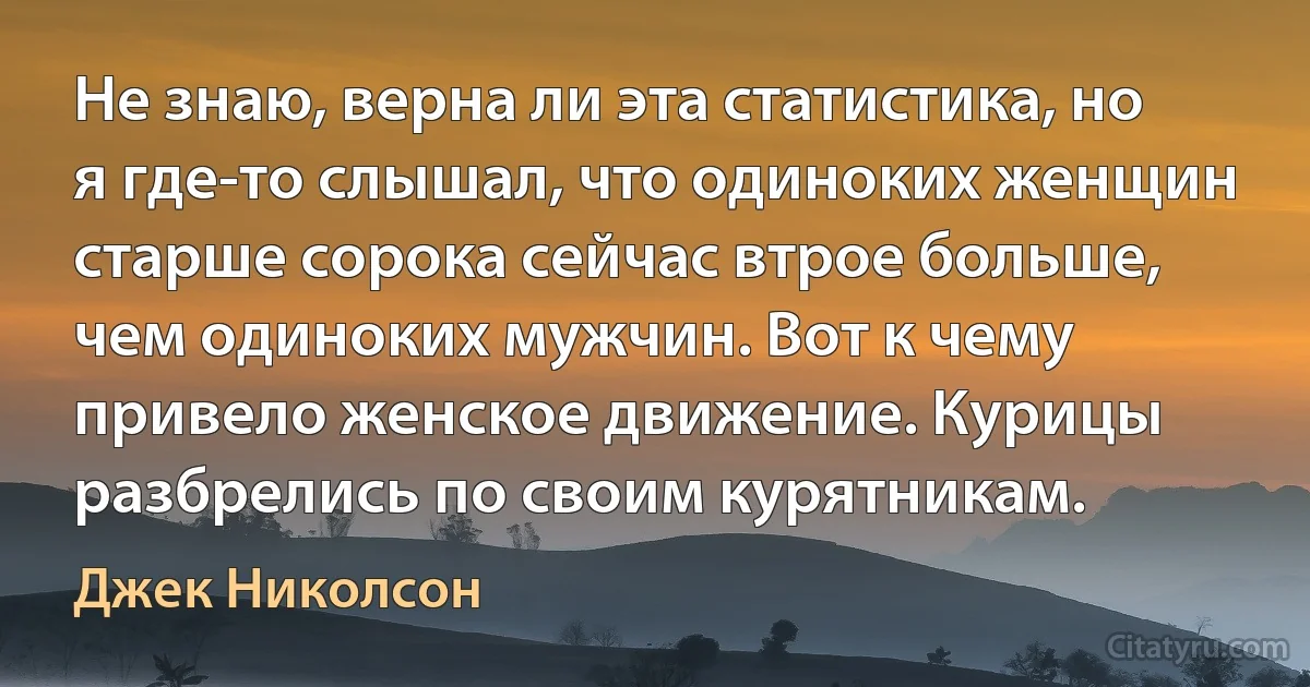 Не знаю, верна ли эта статистика, но я где-то слышал, что одиноких женщин старше сорока сейчас втрое больше, чем одиноких мужчин. Вот к чему привело женское движение. Курицы разбрелись по своим курятникам. (Джек Николсон)