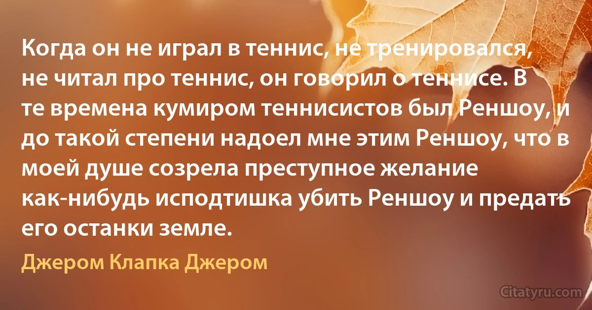 Когда он не играл в теннис, не тренировался, не читал про теннис, он говорил о теннисе. В те времена кумиром теннисистов был Реншоу, и до такой степени надоел мне этим Реншоу, что в моей душе созрела преступное желание как-нибудь исподтишка убить Реншоу и предать его останки земле. (Джером Клапка Джером)