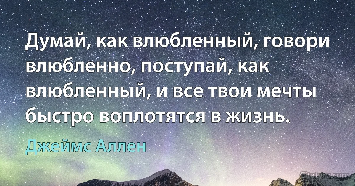 Думай, как влюбленный, говори влюбленно, поступай, как влюбленный, и все твои мечты быстро воплотятся в жизнь. (Джеймс Аллен)