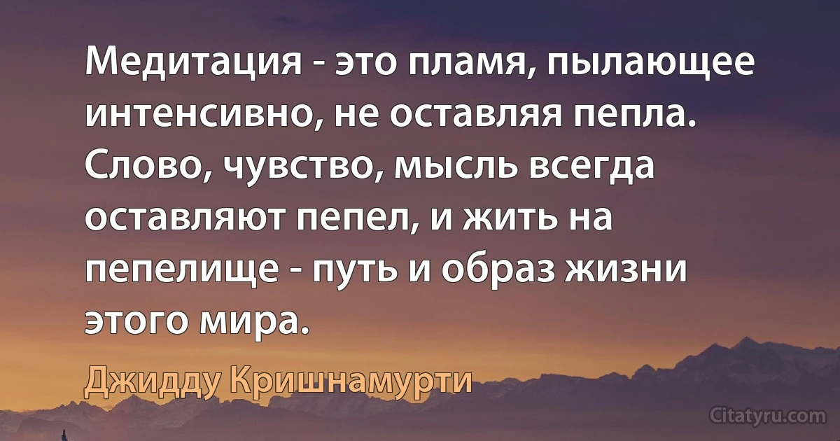 Медитация - это пламя, пылающее интенсивно, не оставляя пепла. Слово, чувство, мысль всегда оставляют пепел, и жить на пепелище - путь и образ жизни этого мира. (Джидду Кришнамурти)