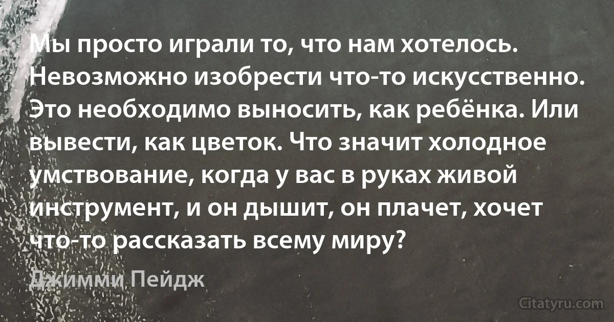 Мы просто играли то, что нам хотелось. Невозможно изобрести что-то искусственно. Это необходимо выносить, как ребёнка. Или вывести, как цветок. Что значит холодное умствование, когда у вас в руках живой инструмент, и он дышит, он плачет, хочет что-то рассказать всему миру? (Джимми Пейдж)